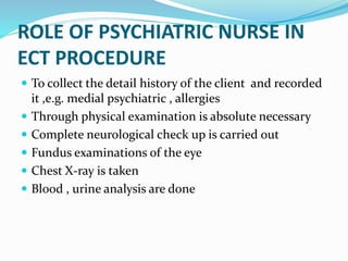 ROLE OF PSYCHIATRIC NURSE IN
ECT PROCEDURE
 To collect the detail history of the client and recorded
it ,e.g. medial psychiatric , allergies
 Through physical examination is absolute necessary
 Complete neurological check up is carried out
 Fundus examinations of the eye
 Chest X-ray is taken
 Blood , urine analysis are done
 
