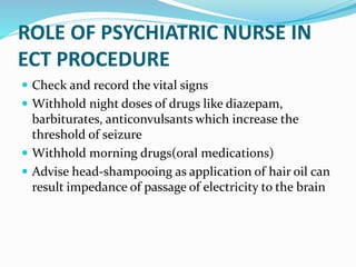 ROLE OF PSYCHIATRIC NURSE IN
ECT PROCEDURE
 Check and record the vital signs
 Withhold night doses of drugs like diazepam,
barbiturates, anticonvulsants which increase the
threshold of seizure
 Withhold morning drugs(oral medications)
 Advise head-shampooing as application of hair oil can
result impedance of passage of electricity to the brain
 