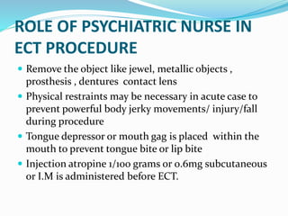 ROLE OF PSYCHIATRIC NURSE IN
ECT PROCEDURE
 Remove the object like jewel, metallic objects ,
prosthesis , dentures contact lens
 Physical restraints may be necessary in acute case to
prevent powerful body jerky movements/ injury/fall
during procedure
 Tongue depressor or mouth gag is placed within the
mouth to prevent tongue bite or lip bite
 Injection atropine 1/100 grams or 0.6mg subcutaneous
or I.M is administered before ECT.
 