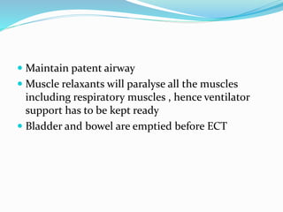  Maintain patent airway
 Muscle relaxants will paralyse all the muscles
including respiratory muscles , hence ventilator
support has to be kept ready
 Bladder and bowel are emptied before ECT
 