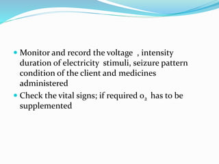  Monitor and record the voltage , intensity
duration of electricity stimuli, seizure pattern
condition of the client and medicines
administered
 Check the vital signs; if required o2 has to be
supplemented
 