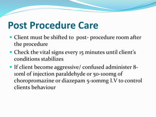 Post Procedure Care
 Client must be shifted to post- procedure room after
the procedure
 Check the vital signs every 15 minutes until client’s
conditions stabilizes
 If client become aggressive/ confused administer 8-
10ml of injection paraldehyde or 50-100mg of
choropromazine or diazepam 5-10mmg I.V to control
clients behaviour
 