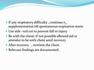  If any respiratory difficulty , continue o2
supplementation till spontaneous respiration starts
 Use side –rail cot to prevent fall or injury
 Be with the client; if not possible allowed aid or
attender to be with client until recovery
 After recovery , reorient the client
 Relevant findings are documented.
 