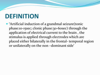 DEFINITION
 ‘Artificial induction of a grandmal seizure(tonic
phase:10-15sec; clonic phase:30-60sec) through the
application of electrical current to the brain , the
stimulus is applied through electrodes which are
placed either bilaterally in the frontal- temporal region
or unilaterally on the non –dominant side’
 
