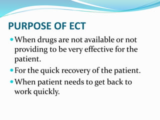 PURPOSE OF ECT
When drugs are not available or not
providing to be very effective for the
patient.
For the quick recovery of the patient.
When patient needs to get back to
work quickly.
 