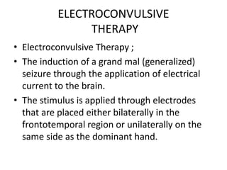 ELECTROCONVULSIVE
THERAPY
• Electroconvulsive Therapy ;
• The induction of a grand mal (generalized)
seizure through the application of electrical
current to the brain.
• The stimulus is applied through electrodes
that are placed either bilaterally in the
frontotemporal region or unilaterally on the
same side as the dominant hand.
 