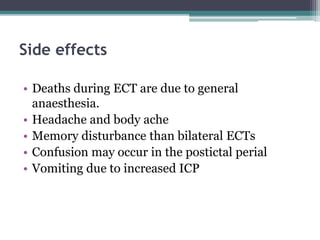 Side effects
• Deaths during ECT are due to general
anaesthesia.
• Headache and body ache
• Memory disturbance than bilateral ECTs
• Confusion may occur in the postictal perial
• Vomiting due to increased ICP
 