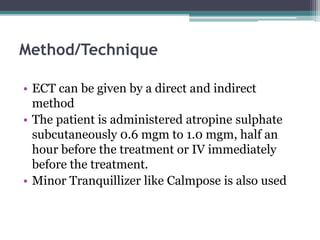 Method/Technique
• ECT can be given by a direct and indirect
method
• The patient is administered atropine sulphate
subcutaneously 0.6 mgm to 1.0 mgm, half an
hour before the treatment or IV immediately
before the treatment.
• Minor Tranquillizer like Calmpose is also used
 