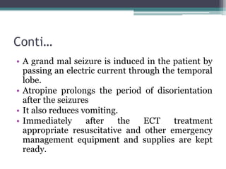 Conti…
• A grand mal seizure is induced in the patient by
passing an electric current through the temporal
lobe.
• Atropine prolongs the period of disorientation
after the seizures
• It also reduces vomiting.
• Immediately after the ECT treatment
appropriate resuscitative and other emergency
management equipment and supplies are kept
ready.
 