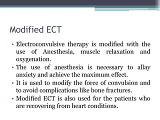 Modified ECT
• Electroconvulsive therapy is modified with the
use of Anesthesia, muscle relaxation and
oxygenation.
• The use of anesthesia is necessary to allay
anxiety and achieve the maximum effect.
• It is used to modify the force of convulsion and
to avoid complications like bone fractures.
• Modified ECT is also used for the patients who
are recovering from heart conditions.
 