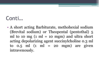 Conti…
• A short acting Barbiturate, methohexial sodium
(Brevital sodium) or Theopental (pentothal) 5
ml to 10 mg (1 ml = 10 mgm) and ultra short
acting depolarizing agent succinylcholine 0.3 ml
to 0.5 ml (1 ml = 20 mgm) are given
intravenously.
 