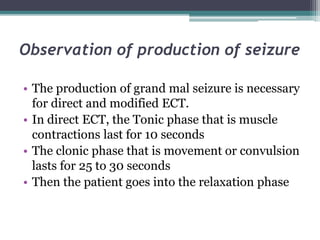 Observation of production of seizure
• The production of grand mal seizure is necessary
for direct and modified ECT.
• In direct ECT, the Tonic phase that is muscle
contractions last for 10 seconds
• The clonic phase that is movement or convulsion
lasts for 25 to 30 seconds
• Then the patient goes into the relaxation phase
 