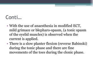 Conti…
• With the use of anaesthesia in modified ECT,
mild grimace or blepharo-spasm, (a tonic spasm
of the eyelid muscles) is observed when the
current is applied.
• There is a slow planter flexion (reverse Babinski)
during the tonic phase and there are fine
movements of the toes during the clonic phase.
 