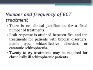 Number and frequency of ECT
treatment
• There is no clinical justification for a fixed
number of treatments.
• Peak response is attained between five and ten
treatments for patients with bipolar disorders,
manic type, schizoaffective disorders, or
catatonic schizophrenia.
• Twenty to 25 treatments may be required for
chronically ill schizophrenic patients.
 