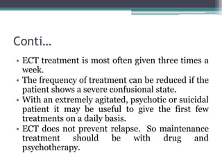 Conti…
• ECT treatment is most often given three times a
week.
• The frequency of treatment can be reduced if the
patient shows a severe confusional state.
• With an extremely agitated, psychotic or suicidal
patient it may be useful to give the first few
treatments on a daily basis.
• ECT does not prevent relapse. So maintenance
treatment should be with drug and
psychotherapy.
 