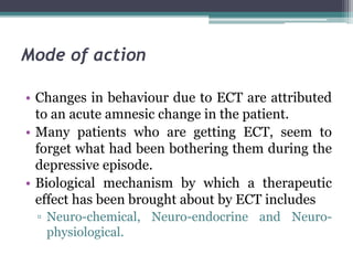 Mode of action
• Changes in behaviour due to ECT are attributed
to an acute amnesic change in the patient.
• Many patients who are getting ECT, seem to
forget what had been bothering them during the
depressive episode.
• Biological mechanism by which a therapeutic
effect has been brought about by ECT includes
▫ Neuro-chemical, Neuro-endocrine and Neuro-
physiological.
 