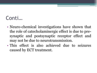 Conti…
• Neuro-chemical investigations have shown that
the role of catecholaminergic effect is due to pre-
synaptic and postsynaptic receptor effect and
may not be due to neurotransmission.
• This effect is also achieved due to seizures
caused by ECT treatment.
 