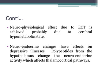 Conti…
• Neuro-physiological effect due to ECT is
achieved probably due to cerebral
hypometabolic state.
• Neuro-endocrine changes have effects on
depressive illnesses. Polypeptides from the
hypothalamus change the neuro-endocrine
activity which affects thalamocortical pathways.
 