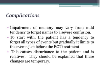 Complications
• Impairment of memory may vary from mild
tendency to forget names to a severe confusion.
• To start with, the patient has a tendency to
forget all types of events but gradually it limits to
the events just before the ECT treatment
• This causes disturbance to the patient and is
relatives. They should be explained that these
changes are temporary.
 