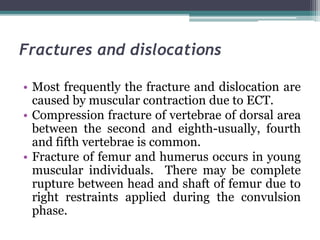 Fractures and dislocations
• Most frequently the fracture and dislocation are
caused by muscular contraction due to ECT.
• Compression fracture of vertebrae of dorsal area
between the second and eighth-usually, fourth
and fifth vertebrae is common.
• Fracture of femur and humerus occurs in young
muscular individuals. There may be complete
rupture between head and shaft of femur due to
right restraints applied during the convulsion
phase.
 