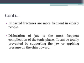Conti…
• Impacted fractures are more frequent in elderly
people.
• Dislocation of jaw is the most frequent
complication of the tonic phase. It can be totally
prevented by supporting the jaw or applying
pressure on the chin upward.
 