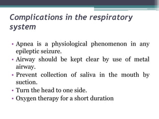 Complications in the respiratory
system
• Apnea is a physiological phenomenon in any
epileptic seizure.
• Airway should be kept clear by use of metal
airway.
• Prevent collection of saliva in the mouth by
suction.
• Turn the head to one side.
• Oxygen therapy for a short duration
 