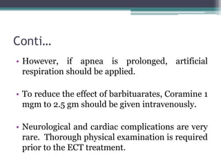 Conti…
• However, if apnea is prolonged, artificial
respiration should be applied.
• To reduce the effect of barbituarates, Coramine 1
mgm to 2.5 gm should be given intravenously.
• Neurological and cardiac complications are very
rare. Thorough physical examination is required
prior to the ECT treatment.
 