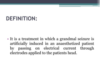 DEFINITION:
• It is a treatment in which a grandmal seizure is
artificially induced in an anaesthetized patient
by passing on electrical current through
electrodes applied to the patients head.
 