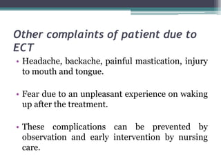 Other complaints of patient due to
ECT
• Headache, backache, painful mastication, injury
to mouth and tongue.
• Fear due to an unpleasant experience on waking
up after the treatment.
• These complications can be prevented by
observation and early intervention by nursing
care.
 
