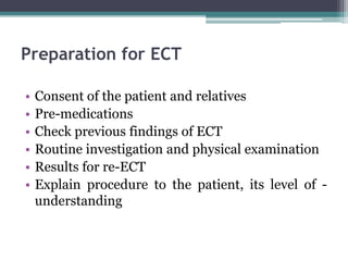 Preparation for ECT
• Consent of the patient and relatives
• Pre-medications
• Check previous findings of ECT
• Routine investigation and physical examination
• Results for re-ECT
• Explain procedure to the patient, its level of -
understanding
 