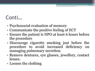 Conti…
• Psychosocial evaluation of memory
• Communicate the positive feeling of ECT
• Ensure the patient is NPO at least 6 hours before
the procedure
• Discourage cigarette smoking just before the
procedure to avoid increased deficiency on
managing pulmonary secretion.
• Remove dentures, eye glasses, jewellery, contact
lenses.
• Loosen the clothing
 