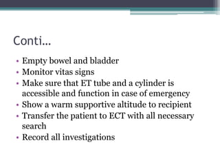 Conti…
• Empty bowel and bladder
• Monitor vitas signs
• Make sure that ET tube and a cylinder is
accessible and function in case of emergency
• Show a warm supportive altitude to recipient
• Transfer the patient to ECT with all necessary
search
• Record all investigations
 