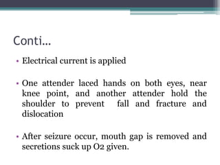 Conti…
• Electrical current is applied
• One attender laced hands on both eyes, near
knee point, and another attender hold the
shoulder to prevent fall and fracture and
dislocation
• After seizure occur, mouth gap is removed and
secretions suck up O2 given.
 