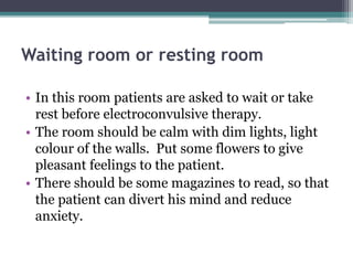 Waiting room or resting room
• In this room patients are asked to wait or take
rest before electroconvulsive therapy.
• The room should be calm with dim lights, light
colour of the walls. Put some flowers to give
pleasant feelings to the patient.
• There should be some magazines to read, so that
the patient can divert his mind and reduce
anxiety.
 