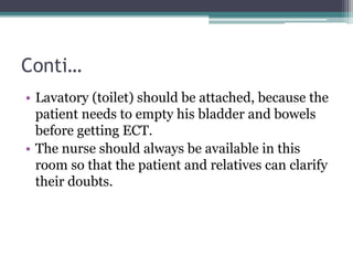 Conti…
• Lavatory (toilet) should be attached, because the
patient needs to empty his bladder and bowels
before getting ECT.
• The nurse should always be available in this
room so that the patient and relatives can clarify
their doubts.
 