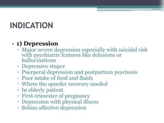 INDICATION
• 1) Depression
▫ Major severe depression especially with suicidal risk
with psychiatric features like delusions or
hallucinations
▫ Depressive stupor
▫ Puerperal depression and postpartum psychosis
▫ Poor intake of food and fluids
▫ Where the speeder recovery needed
▫ In elderly patient
▫ First-trimester of pregnancy
▫ Depression with physical illness
▫ Schizo affective depression
 