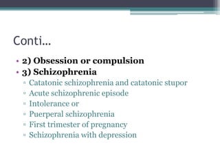 Conti…
• 2) Obsession or compulsion
• 3) Schizophrenia
▫ Catatonic schizophrenia and catatonic stupor
▫ Acute schizophrenic episode
▫ Intolerance or
▫ Puerperal schizophrenia
▫ First trimester of pregnancy
▫ Schizophrenia with depression
 
