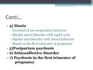 Conti…
• 4) Mania
▫ Excreted of un-cooperation behavior
▫ Bipolar mood disorder with rapid cycle
▫ Bipolar and disorder with mixed behavior
▫ Mania in the first trimester of pregnancy
• 5)Postpartum psychosis
• 6) Schizoaffective disorder
• 7) Psychosis in the first trimester of
pregnancy
 