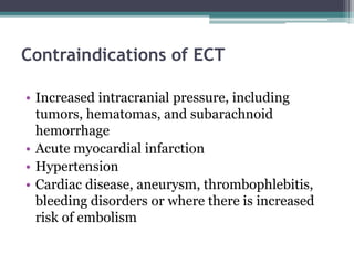 Contraindications of ECT
• Increased intracranial pressure, including
tumors, hematomas, and subarachnoid
hemorrhage
• Acute myocardial infarction
• Hypertension
• Cardiac disease, aneurysm, thrombophlebitis,
bleeding disorders or where there is increased
risk of embolism
 