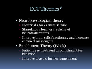 ECT Theories 8 Neurophysiological theoryElectrical shock causes seizureStimulates a long term release of neurotransmittersImprove brain cells functioning and increases chemical messengersPunishment Theory (Weak)Patients see treatment as punishment for behaviorImprove to avoid further punishment