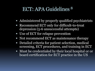 ECT: APA Guidelines 8Administered by properly qualified psychiatrists Recommend ECT only for difficult-to-treat depression (5-6 unsuccessful attempts)Use of ECT for relapse prevention Not recommend ECT as maintenance therapyDetailed criteria for patient selection, medical screening, ECT procedures, and training in ECT Must be credentialed by their local hospital or or board certification for ECT practice in the US