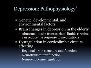 Depression: Pathophysiology8Genetic, developmental, and environmental factors.Brain changes in depression in the elderlyAbnormalities in frontostriatal limbic circuits, can reduce the response to medications Dysregulation in corticolimbic circuits affecting Regional brain structure and functionNeurotransmitter functionNeuroendocrine regulation 