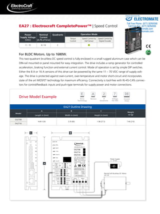 EA27 : Electrocraft CompletePower™ | Speed Control 
11 – 70 8 / 16 2 
Sold & Serviced By: 
For BLDC Motors. Up to 1680W. 
This two-quadrant brushless DC speed control is fully enclosed in a small rugged aluminum case which can be 
DIN-rail mounted or panel mounted for easy integration. The drive includes a ramp generator for controlled 
acceleration, braking function and external current control. Mode of operation is set by simple DIP switches. 
Either the 8 A or 16 A versions of this drive can be powered by the same 11 – 70 VDC range of supply volt-age. 
The drive is protected against over-current, over-temperature and motor short-circuit and incorporates 
state of the art MOSFET technology for maximum efficiency. Connectivity is tool-free with RJ-45-CATs connec-tors 
for control/feedback inputs and push-type terminals for supply power and motor connections. 
EA27 Outline Drawing 
Model 
A B C 
Weight 
Length in (mm) Width in (mm) Height in (mm) oz (g) 
EA2708 
4.69 (120) 3.35 (85) 1.08 (27.5) 7.40 (210) 
EA2716 
Power Supply 
11 - 70 VDC 
ElectroCraft Brushless DC Motor 
with Hall 
Power 
Supply Voltage 
(VDC) 
Nominal 
Current 
(A-Pk of Sine) 
Quadrants Operation Mode 
Torque 
Control 
Speed Control by 
Hall Sensor 
Speed Control by 
Digital Encoder 
Drive Model Example 
ELECTROMATE 
Toll Free Phone (877) SERVO98 
Toll Free Fax (877) SERV099 
www.electromate.com 
sales@electromate.com 
 