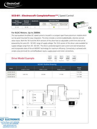 SCO-B1 : Electrocraft CompletePower™ | Speed Control 
20 – 60 18 / 40 2 
For BLDC Motors. Up to 2000W. 
This two-quadrant brushless DC speed control is housed in a compact open-frame aluminum module which 
can be panel mounted for easy integration. The drive includes a control enable/disable, direction and set 
value inputs. Both the 18 A and the 40 A versions of this drive have an adjustable current limit and can be 
powered by the same 20 – 50 VDC range of supply voltage. The 18 A version of this drive is also available for 
supply voltages range from 30 - 60 VDC. The drive is protected against over-current and over-temperature 
and incorporates state of the art MOSFET technology for maximum efficiency. Connectivity is achieved with 
simple screw-terminals for control/feedback inputs, supply power and motor connections. 
SCO-B1 Outline Drawing 
Model 
A B C 
Weight 
Length in (mm) Width in (mm) Height in (mm) oz (g) 
SCO-B1-50-18 
6.69 (170) 3.54 (90) 1.77 (45) 
13.40 (380) 
SCO-B1-50-40 14.11 (400) 
SCO-B1-60-18 13.40 (380) 
ElectroCraft Brushless DC Motor 
with Hall 
Power Supply 
20 - 60 VDC 
1 
5 
X1 
X2 
P1 
P2 
P3 
1 
9 
Imax 
Speed 
- + 
- + 
nmax 
- + 
1 
2 
3 
4 
H1 
H2 
H3 
UH 
Gnd 5 
6 
7 
8 
9 
Dis 
Rev 
Gnd 
Spd 
SIG 
NALS 
+UB 1 
Gnd 
2 
3 
4 
5 
L1 
L2 
L3 
P 
OWER 
RoHS 2002/95/EC 
Power 
Supply Voltage 
(VDC) 
Nominal 
Current 
(A-Pk of Sine) 
Quadrants Operation Mode 
Torque 
Control 
Speed Control by 
Hall Sensor 
Speed Control by 
Digital Encoder 
Drive Model Example 
Sold  Serviced By: 
ELECTROMATE 
Toll Free Phone (877) SERVO98 
Toll Free Fax (877) SERV099 
www.electromate.com 
sales@electromate.com 
 