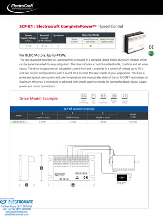 SCP-B1 : Electrocraft CompletePower™ | Speed Control 
12 – 40 5 / 10 2 
For BLDC Motors. Up to 475W. 
This two-quadrant brushless DC speed control is housed in a compact closed-frame aluminum module which 
can be panel mounted for easy integration. The drive includes a control enable/disable, direction and set value 
inputs. The drive incorporated an adjustable current limit and is available in a variety of voltage up to 50 V 
and two current configurations with 5 A and 10 A to meet the exact needs of your application. The drive is 
protected against over-current and over-temperature and incorporates state of the art MOSFET technology for 
maximum efficiency. Connectivity is achieved with simple screw-terminals for control/feedback inputs, supply 
power and motor connections. 
SCP-B1 Outline Drawing 
Model 
A B C 
Weight 
Length in (mm) Width in (mm) Height in (mm) oz (g) 
SCP-B1-50-10 3.70 (94) 2.16 (55) 1.54 (39) 4.94 (140) 
ElectroCraft Brushless DC Motor 
with Hall 
Power Supply 
20 - 40 VDC 
14 13 12 11 10 9 8 7 6 5 4 3 2 1 
Sv Gnd Dir Dis Gnd S+ S1 S2 S3 W1 W2 W3 Vcc Gnd 
speed current nmax 
Power 
Supply Voltage 
(VDC) 
Nominal 
Current 
(A-Pk of Sine) 
Quadrants Operation Mode 
Torque 
Control 
Speed Control by 
Hall Sensor 
Speed Control by 
Digital Encoder 
Drive Model Example 
Sold  Serviced By: 
ELECTROMATE 
Toll Free Phone (877) SERVO98 
Toll Free Fax (877) SERV099 
www.electromate.com 
sales@electromate.com 
 