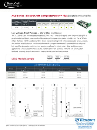 ACS-Series : ElectroCraft CompletePower™ Plus | Digital Servo Amplifier 
Low Voltage, Small Package ... World Class Intelligence 
The ACS-Series is the newest addition to ElectroCraft’s “Plus” series of all digital servo-amplifiers designed to 
provide today’s OEM with maximum brushless servo performance at the lowest possible cost. The ACS-Series 
utilizes the latest in DSP-based digital drive design architecture to provide software selectable torque, velocity, 
and position mode operation. Sine wave commutation using encoder feedback provides smooth torque at 
low speed for demanding motion control requirements found in robotic, direct drive, and linear motor 
applications. Sine wave commutation is also available on motors operating with only hall commutation 
feedback, providing smooth performance over the entire speed and torque range. 
ACS100/200/300 Outline Drawing 
Drive Model Example 
Model 
A B C 
Weight 
Length in (mm) Width in (mm) Height in (mm) oz (g) 
ACS100-0599 4.5 (114) 3.0 (76) 0.942 (24) 6.5 (184) 
ACS200-0610 4.5 (114) 3.0 (76) 0.942 (24) 6.5 (184) 
ACS300-0605 5.25 (133) 3.38 (86) 1.03 (26) 7.8 (222) 
ACS100  ACS200 ACS300 
Power 
Supply Voltage 
(VDC) 
Nominal 
Current 
(Arms) 
Quadrants Operation Mode 
Torque 
Control 
Speed Control 
by Hall Sensor 
Speed Control 
by Encoder 
Step and 
Direction 
PWM Position 
24 – 48 3.5 / 5 / 10.6 4 
Mating connector kit not included with unit. Cable/interface kits sold separately. 
Sold  Serviced By: 
ELECTROMATE 
Toll Free Phone (877) SERVO98 
Toll Free Fax (877) SERV099 
www.electromate.com 
sales@electromate.com 
 