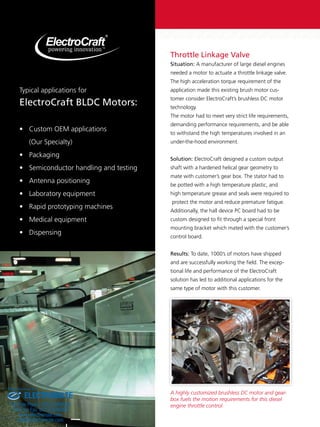 Throttle Linkage Valve 
Situation: A manufacturer of large diesel engines 
needed a motor to actuate a throttle linkage valve. 
The high acceleration torque requirement of the 
application made this existing brush motor cus-tomer 
consider ElectroCraft’s brushless DC motor 
technology. 
The motor had to meet very strict life requirements, 
demanding performance requirements, and be able 
to withstand the high temperatures involved in an 
under-the-hood environment. 
Solution: ElectroCraft designed a custom output 
shaft with a hardened helical gear geometry to 
mate with customer’s gear box. The stator had to 
be potted with a high temperature plastic, and 
high temperature grease and seals were required to 
protect the motor and reduce premature fatigue. 
Additionally, the hall device PC board had to be 
custom designed to fit through a special front 
mounting bracket which mated with the customer’s 
control board. 
Results: To date, 1000’s of motors have shipped 
and are successfully working the field. The excep-tional 
life and performance of the ElectroCraft 
solution has led to additional applications for the 
same type of motor with this customer. 
A highly customized brushless DC motor and gear-box 
fuels the motion requirements for this diesel 
engine throttle control. 
Typical applications for 
ElectroCraft BLDC Motors: 
• Custom OEM applications 
(Our Specialty) 
• Packaging 
• Semiconductor handling and testing 
• Antenna positioning 
• Laboratory equipment 
• Rapid prototyping machines 
• Medical equipment 
• Dispensing 
Sold & Serviced By: 
ELECTROMATE 
Toll Free Phone (877) SERVO98 
Toll Free Fax (877) SERV099 
www.electromate.com 
sales@electromate.com 
 