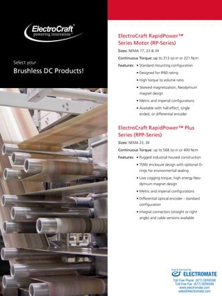 ElectroCraft RapidPower™ 
Series Motor (RP-Series) 
Sizes: NEMA 17, 23 & 34 
Continuous Torque: up to 313 oz-in or 221 Ncm 
Features: • Standard mounting configuration 
• Designed for IP40 rating 
• High torque to volume ratio 
• Skewed magnetization, Neodymium 
magnet design 
• Metric and imperial configurations 
• Available with hall effect, single 
ended, or differential encoder 
ElectroCraft RapidPower™ Plus 
Series (RPP-Series) 
Sizes: NEMA 23, 34 
Continuous Torque: up to 568 oz-in or 400 Ncm 
Features: • Rugged industrial housed construction 
• TENV enclosure design with optional O-rings 
for environmental sealing 
• Low cogging torque, high energy Neo-dymium 
magnet design 
• Metric and imperial configurations 
• Differential optical encoder - standard 
configuration 
• Integral connectors (straight or right 
angle) and cable versions available 
Select your 
Brushless DC Products! 
Sold & Serviced By: 
ELECTROMATE 
Toll Free Phone (877) SERVO98 
Toll Free Fax (877) SERV099 
www.electromate.com 
sales@electromate.com 
 