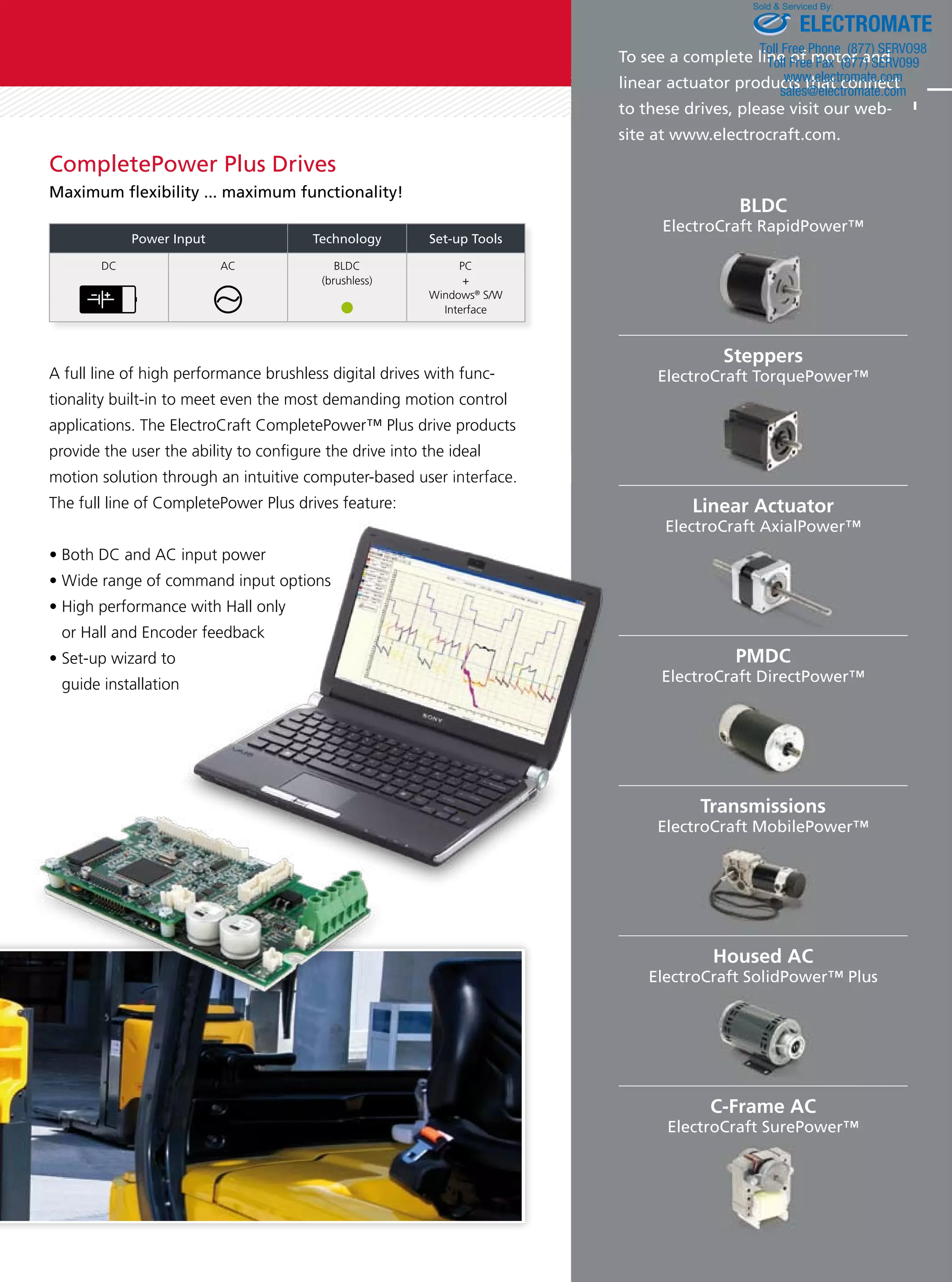 CompletePower Plus Drives 
Maximum exibility ... maximum functionality! 
Power Input Technology Set-up Tools 
DC AC BLDC 
(brushless) 
PC 
+ 
Windows® S/W 
Interface 
Sold  Serviced By: 
ELECTROMATE 
Toll Free Phone (877) SERVO98 
Toll Free Fax (877) SERV099 
To see a complete line of motor and 
linear actuator products that connect 
to these drives, please visit our web-site 
www.electromate.com 
sales@electromate.com 
at www.electrocraft.com. 
C-Frame AC 
ElectroCraft SurePower™ 
A full line of high performance brushless digital drives with func-tionality 
built-in to meet even the most demanding motion control 
applications. The ElectroCraft CompletePower™ Plus drive products 
provide the user the ability to congure the drive into the ideal 
motion solution through an intuitive computer-based user interface. 
The full line of CompletePower Plus drives feature: 
t#PUI%$BOE$JOQVUQPXFS 
t8JEFSBOHFPGDPNNBOEJOQVUPQUJPOT 
t)JHIQFSGPSNBODFXJUI)BMMPOMZ 
or Hall and Encoder feedback 
t4FUVQXJ[BSEUP 
guide installation 
BLDC 
ElectroCraft RapidPower™ 
Steppers 
ElectroCraft TorquePower™ 
Linear Actuator 
ElectroCraft AxialPower™ 
PMDC 
ElectroCraft DirectPower™ 
Transmissions 
ElectroCraft MobilePower™ 
Housed AC 
ElectroCraft SolidPower™ Plus 
 