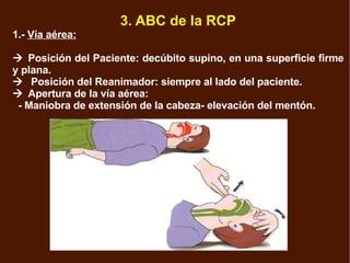 3. ABC de la RCP 1.-  Vía aérea:  Posición del Paciente: decúbito supino, en una superficie firme y plana.    Posición del Reanimador: siempre al lado del paciente.  Apertura de la vía aérea: - Maniobra de extensión de la cabeza- elevación del mentón. 